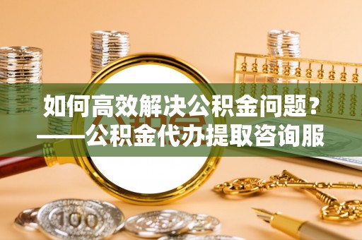 宜章如何高效解决公积金问题？——公积金代办提取咨询服务指南