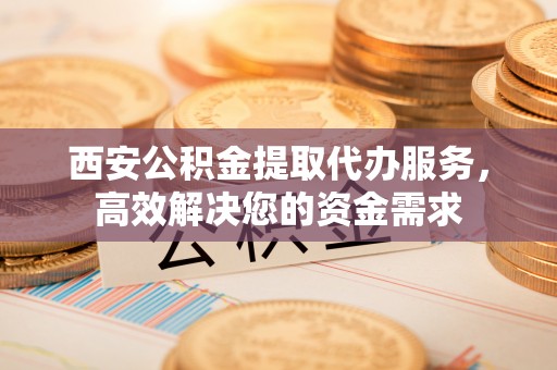 宜章西安公积金提取代办服务，高效解决您的资金需求