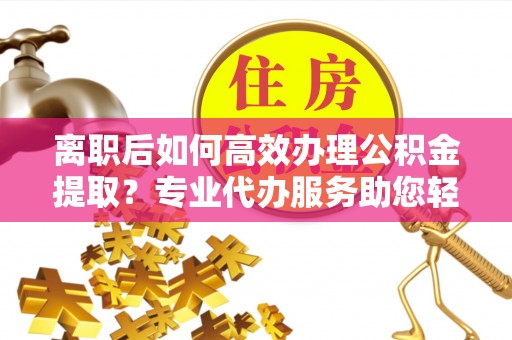 宜章离职后如何高效办理公积金提取？专业代办服务助您轻松搞定