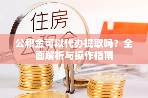 宜章公积金可以代办提取吗？全面解析与操作指南