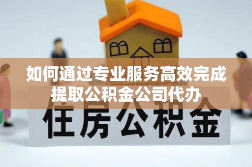 宜章如何通过专业服务高效完成提取公积金公司代办
