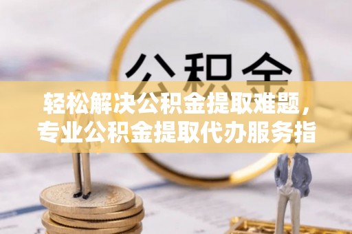 宜章轻松解决公积金提取难题，专业公积金提取代办服务指南