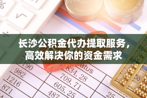 宜章长沙公积金代办提取服务，高效解决你的资金需求