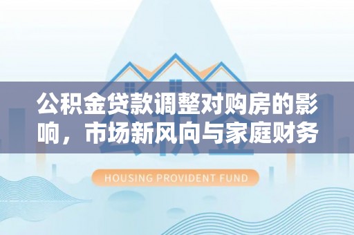 宜章公积金贷款调整对购房的影响，市场新风向与家庭财务规划