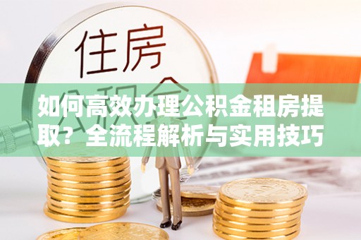宜章如何高效办理公积金租房提取？全流程解析与实用技巧