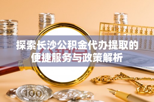 宜章探索长沙公积金代办提取的便捷服务与政策解析