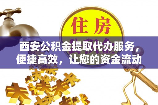 宜章西安公积金提取代办服务，便捷高效，让您的资金流动更灵活