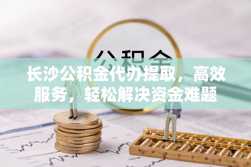 宜章长沙公积金代办提取，高效服务，轻松解决资金难题