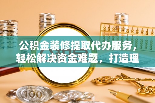 宜章公积金装修提取代办服务，轻松解决资金难题，打造理想家居