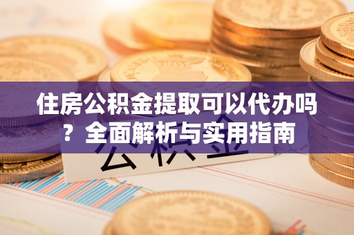 宜章住房公积金提取可以代办吗？全面解析与实用指南