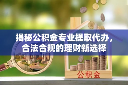宜章揭秘公积金专业提取代办，合法合规的理财新选择