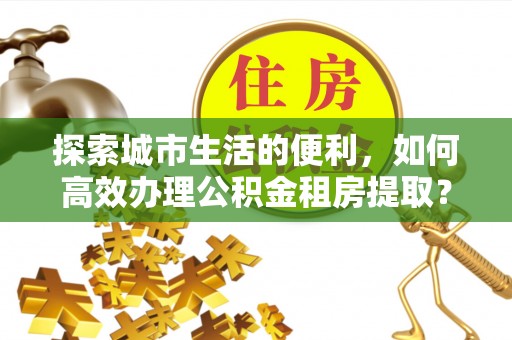 宜章探索城市生活的便利，如何高效办理公积金租房提取？