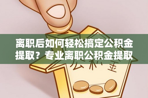宜章离职后如何轻松搞定公积金提取？专业离职公积金提取代办服务来帮你