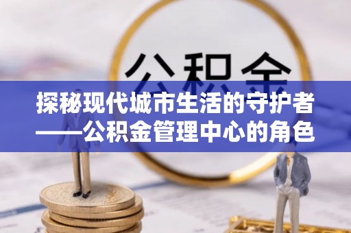 宜章探秘现代城市生活的守护者——公积金管理中心的角色与影响
