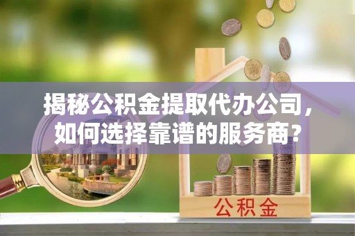 宜章揭秘公积金提取代办公司，如何选择靠谱的服务商？