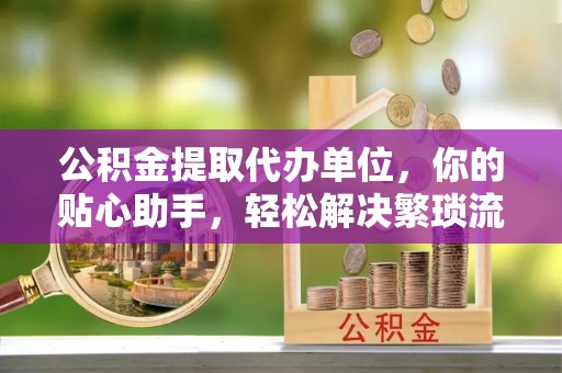 宜章公积金提取代办单位，你的贴心助手，轻松解决繁琐流程