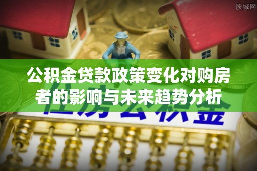 宜章公积金贷款政策变化对购房者的影响与未来趋势分析
