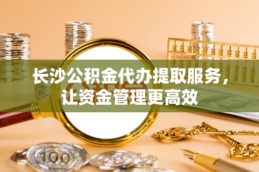 宜章长沙公积金代办提取服务，让资金管理更高效