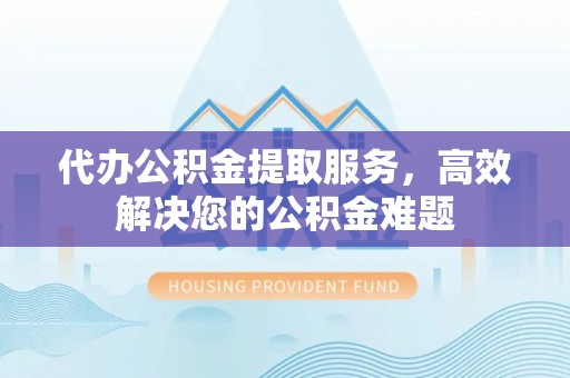 宜章代办公积金提取服务，高效解决您的公积金难题
