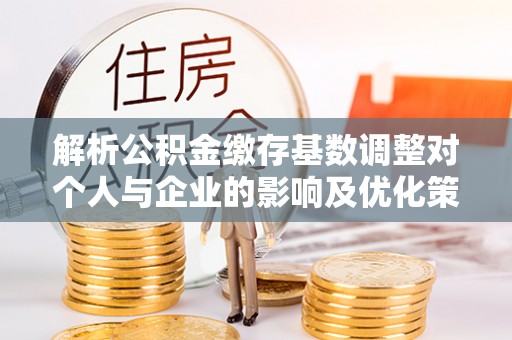 宜章解析公积金缴存基数调整对个人与企业的影响及优化策略