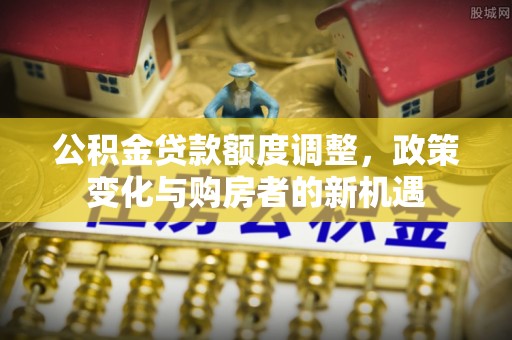 宜章公积金贷款额度调整，政策变化与购房者的新机遇