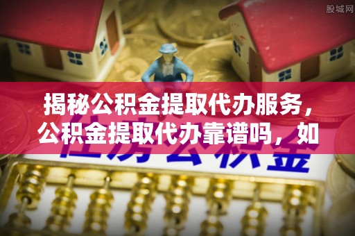 宜章揭秘公积金提取代办服务，公积金提取代办靠谱吗，如何选择放心渠道？