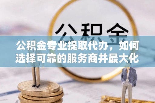 宜章公积金专业提取代办，如何选择可靠的服务商并最大化你的资金收益