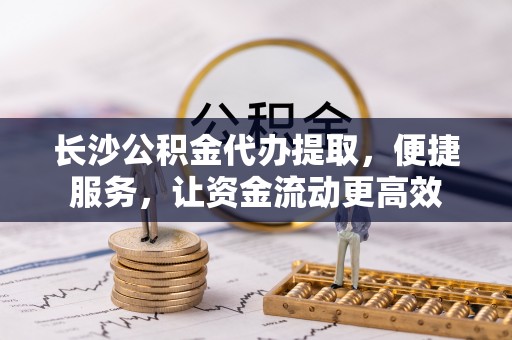 宜章长沙公积金代办提取，便捷服务，让资金流动更高效