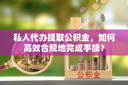 宜章私人代办提取公积金，如何高效合规地完成手续？