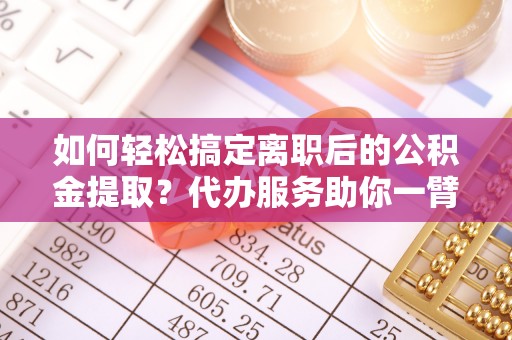 宜章如何轻松搞定离职后的公积金提取？代办服务助你一臂之力