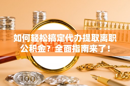 宜章如何轻松搞定代办提取离职公积金？全面指南来了！