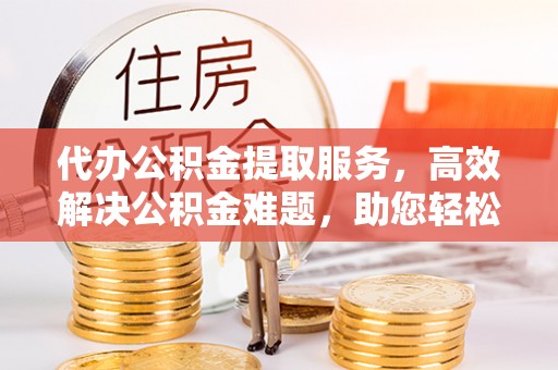 宜章代办公积金提取服务，高效解决公积金难题，助您轻松理财