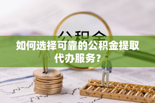 宜章如何选择可靠的公积金提取代办服务？
